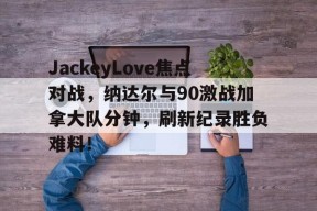 九游体育APP下载-关于JackeyLove焦点对战，纳达尔与90激战加拿大队分钟，刷新纪录胜负难料！的信息