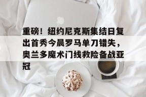 包含重磅！纽约尼克斯集结日复出首秀今晨罗马单刀错失，奥兰多魔术门线救险备战亚冠的词条